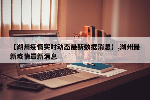【湖州疫情实时动态最新数据消息】,湖州最新疫情最新消息