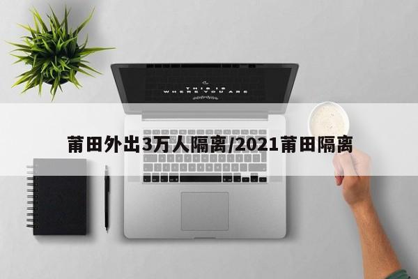 莆田外出3万人隔离/2021莆田隔离