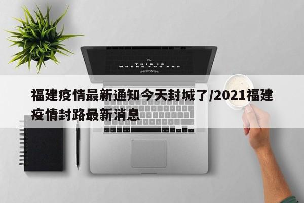 福建疫情最新通知今天封城了/2021福建疫情封路最新消息