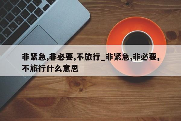 非紧急,非必要,不旅行_非紧急,非必要,不旅行什么意思