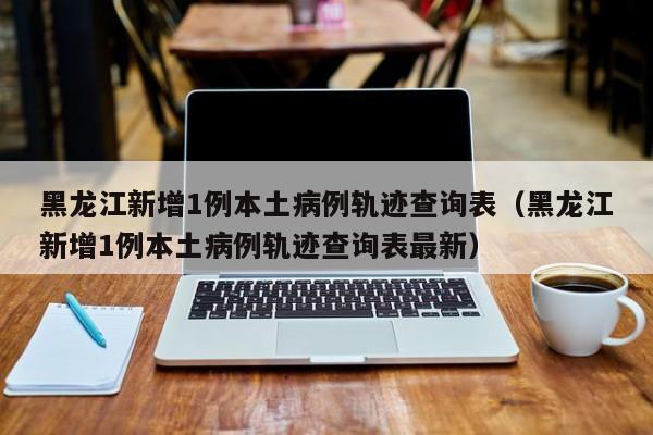 黑龙江新增1例本土病例轨迹查询表（黑龙江新增1例本土病例轨迹查询表最新）