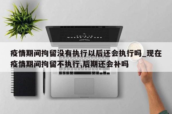 疫情期间拘留没有执行以后还会执行吗_现在疫情期间拘留不执行,后期还会补吗