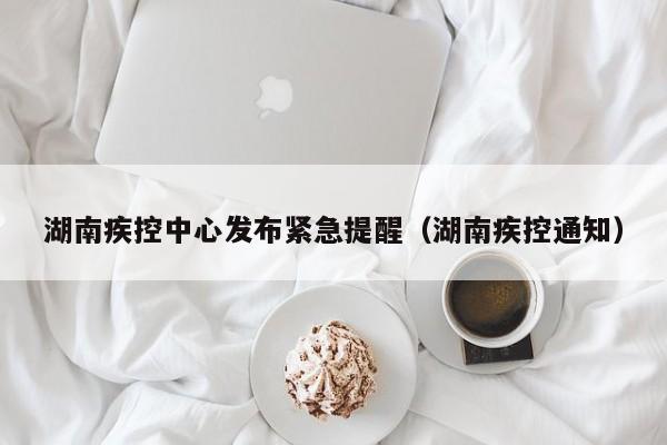 湖南疾控中心发布紧急提醒（湖南疾控通知）