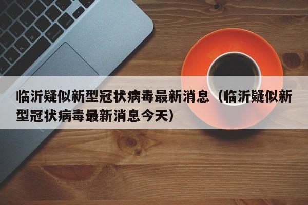 临沂疑似新型冠状病毒最新消息（临沂疑似新型冠状病毒最新消息今天）