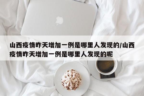 山西疫情昨天增加一例是哪里人发现的/山西疫情昨天增加一例是哪里人发现的呢