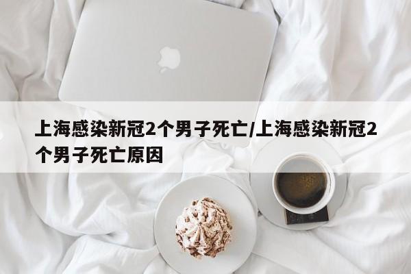 上海感染新冠2个男子死亡/上海感染新冠2个男子死亡原因