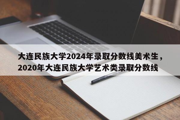 大连民族大学2024年录取分数线美术生，2020年大连民族大学艺术类录取分数线