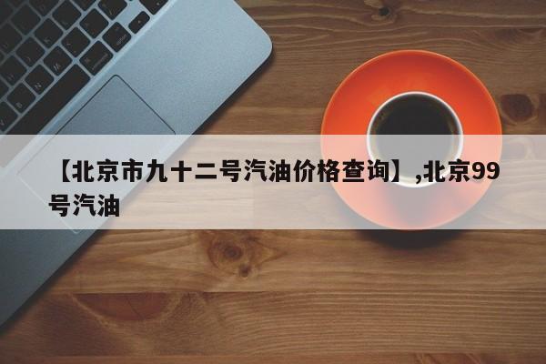 【北京市九十二号汽油价格查询】,北京99号汽油