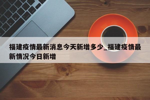 福建疫情最新消息今天新增多少_福建疫情最新情况今日新增