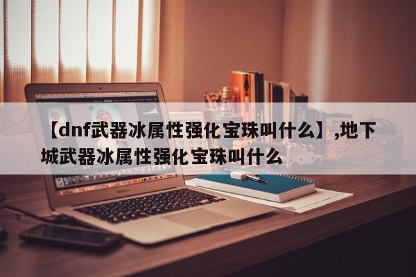 【dnf武器冰属性强化宝珠叫什么】,地下城武器冰属性强化宝珠叫什么
