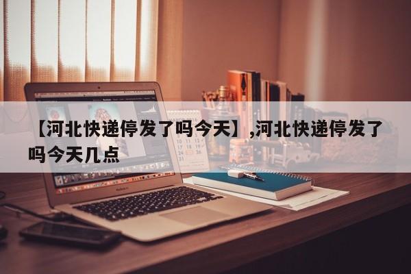 【河北快递停发了吗今天】,河北快递停发了吗今天几点