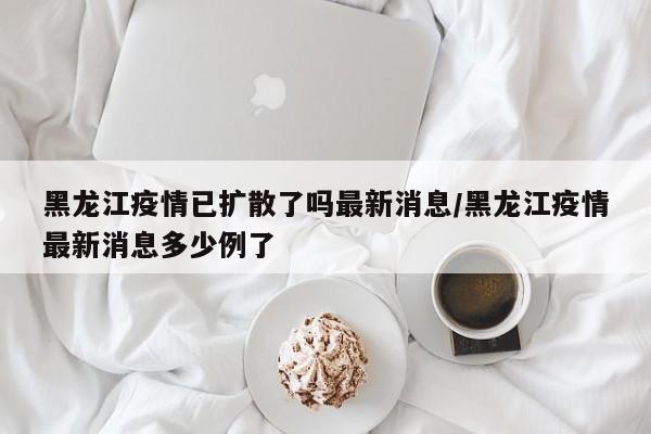 黑龙江疫情已扩散了吗最新消息/黑龙江疫情最新消息多少例了