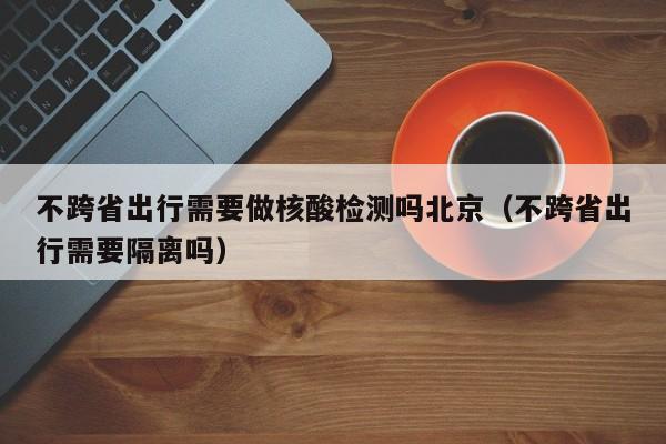 不跨省出行需要做核酸检测吗北京（不跨省出行需要隔离吗）