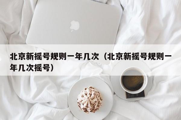 北京新摇号规则一年几次（北京新摇号规则一年几次摇号）