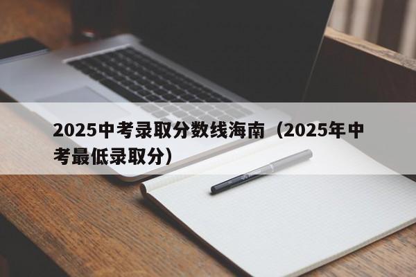 2025中考录取分数线海南（2025年中考最低录取分）