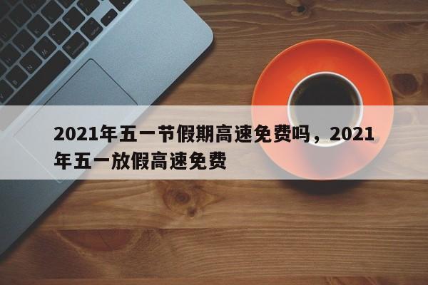 2021年五一节假期高速免费吗，2021年五一放假高速免费