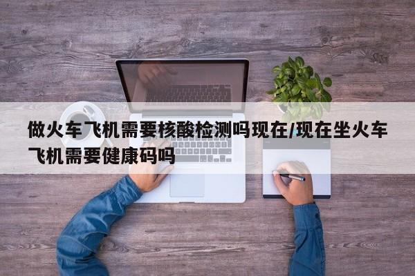 做火车飞机需要核酸检测吗现在/现在坐火车飞机需要健康码吗