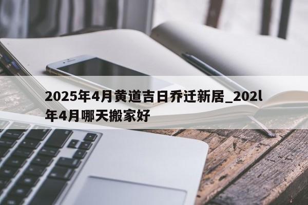 2025年4月黄道吉日乔迁新居_202l年4月哪天搬家好