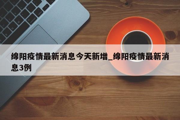 绵阳疫情最新消息今天新增_绵阳疫情最新消息3例