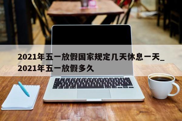 2021年五一放假国家规定几天休息一天_2021年五一放假多久