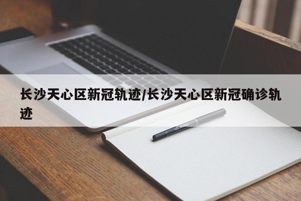 长沙天心区新冠轨迹/长沙天心区新冠确诊轨迹