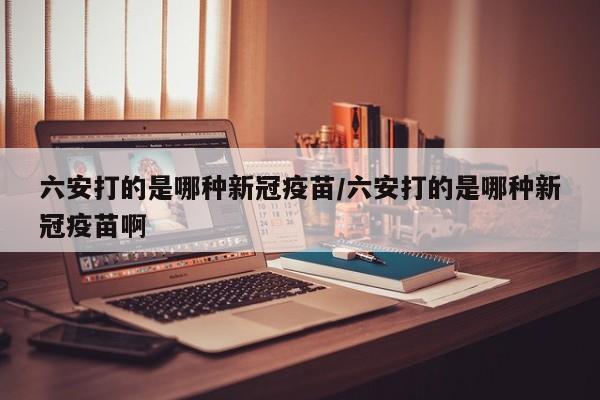 六安打的是哪种新冠疫苗/六安打的是哪种新冠疫苗啊