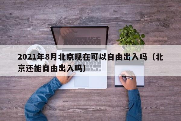 2021年8月北京现在可以自由出入吗（北京还能自由出入吗）