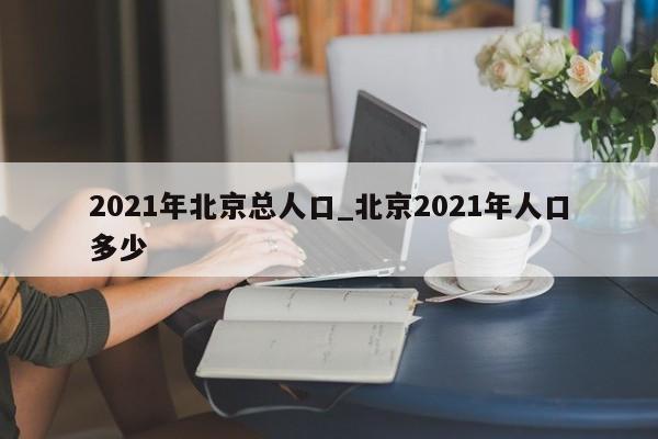 2021年北京总人口_北京2021年人口多少