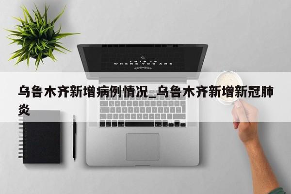 乌鲁木齐新增病例情况_乌鲁木齐新增新冠肺炎