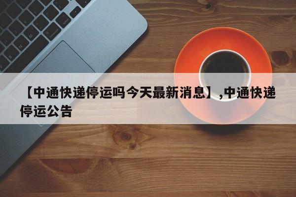 【中通快递停运吗今天最新消息】,中通快递停运公告