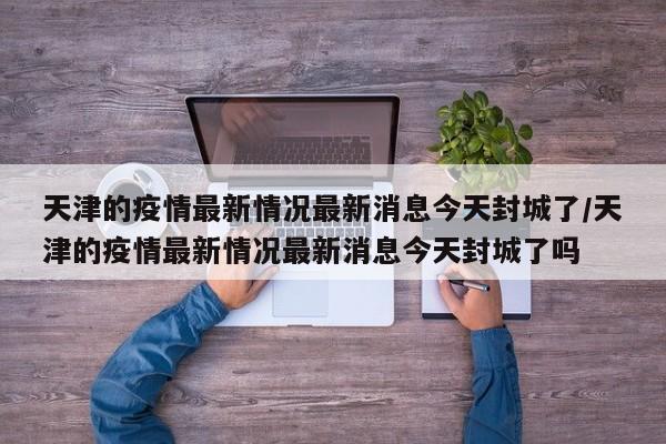 天津的疫情最新情况最新消息今天封城了/天津的疫情最新情况最新消息今天封城了吗