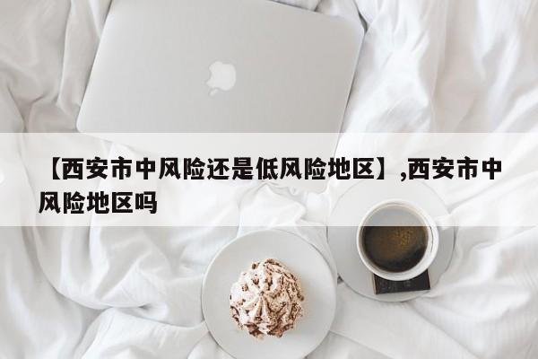 【西安市中风险还是低风险地区】,西安市中风险地区吗