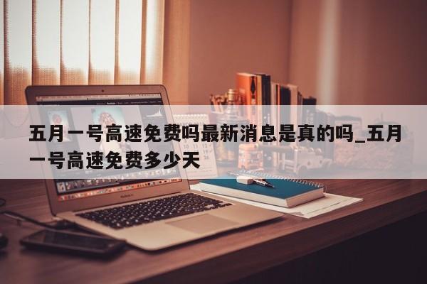 五月一号高速免费吗最新消息是真的吗_五月一号高速免费多少天