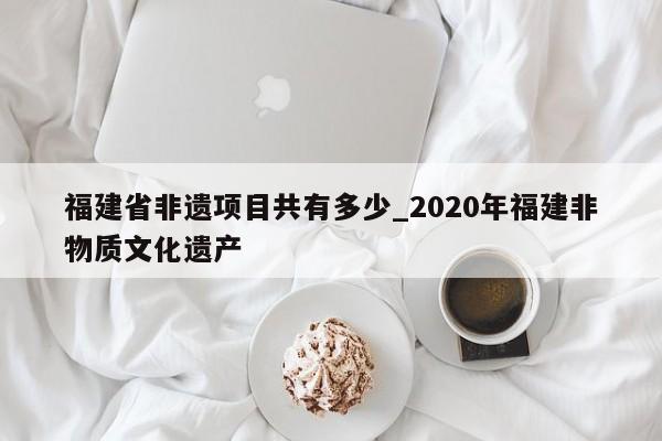 福建省非遗项目共有多少_2020年福建非物质文化遗产