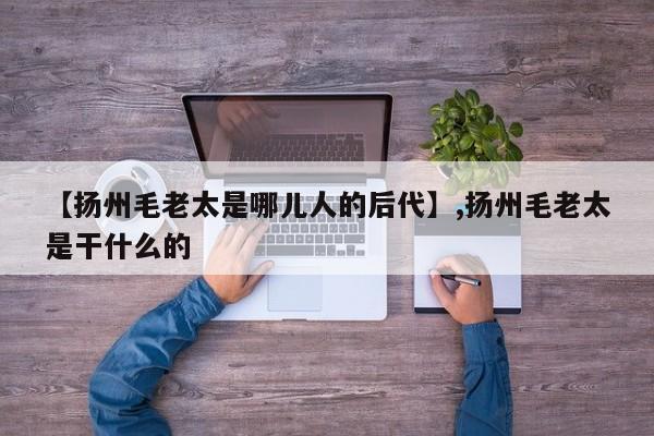 【扬州毛老太是哪儿人的后代】,扬州毛老太是干什么的