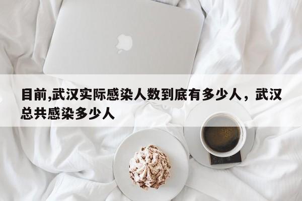 目前,武汉实际感染人数到底有多少人，武汉总共感染多少人