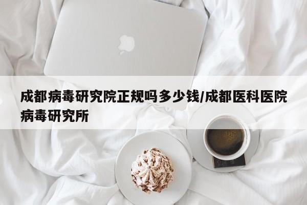 成都病毒研究院正规吗多少钱/成都医科医院病毒研究所