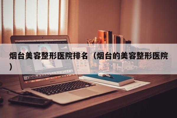 烟台美容整形医院排名（烟台的美容整形医院）