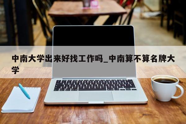 中南大学出来好找工作吗_中南算不算名牌大学