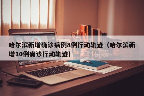 哈尔滨新增确诊病例8例行动轨迹（哈尔滨新增10例确诊行动轨迹）