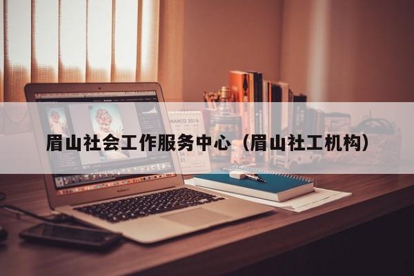 眉山社会工作服务中心（眉山社工机构）