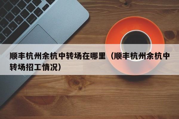 顺丰杭州余杭中转场在哪里（顺丰杭州余杭中转场招工情况）