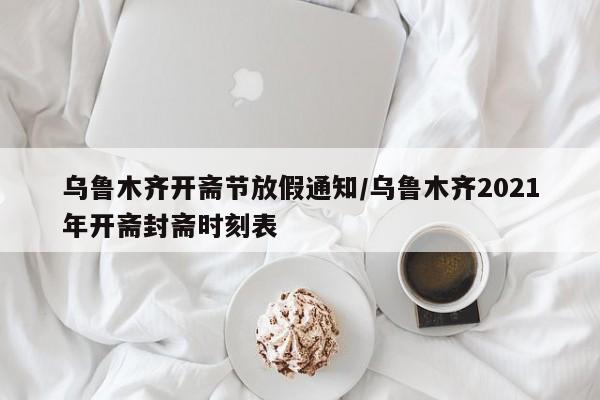 乌鲁木齐开斋节放假通知/乌鲁木齐2021年开斋封斋时刻表