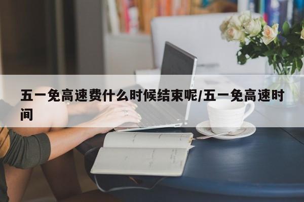 五一免高速费什么时候结束呢/五一免高速时间