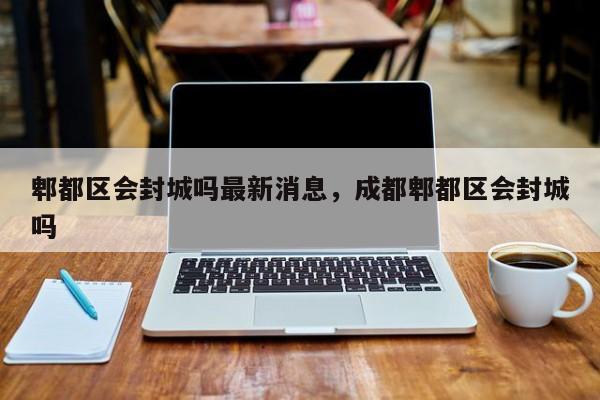 郫都区会封城吗最新消息，成都郫都区会封城吗