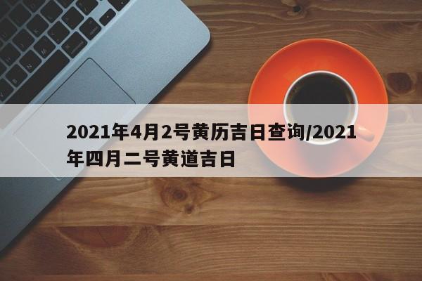 2021年4月2号黄历吉日查询/2021年四月二号黄道吉日