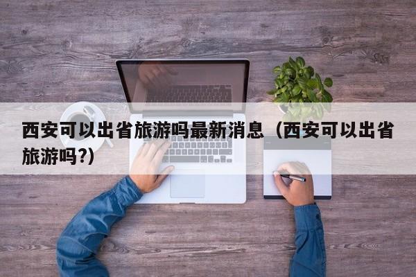 西安可以出省旅游吗最新消息（西安可以出省旅游吗?）