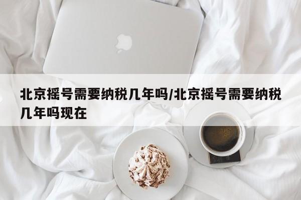 北京摇号需要纳税几年吗/北京摇号需要纳税几年吗现在