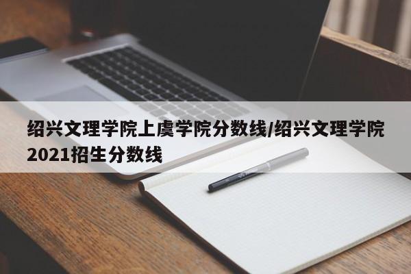 绍兴文理学院上虞学院分数线/绍兴文理学院2021招生分数线