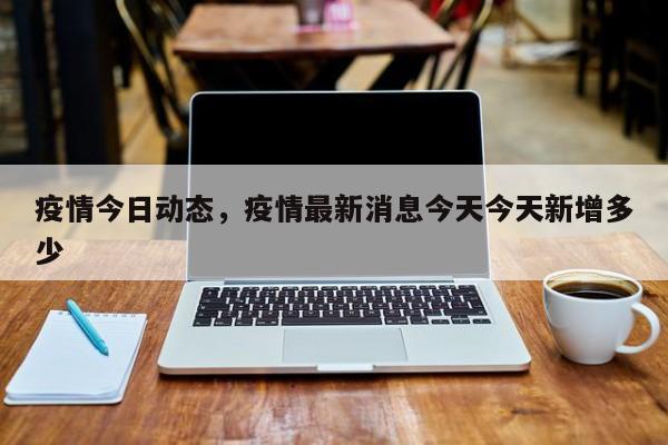 疫情今日动态，疫情最新消息今天今天新增多少